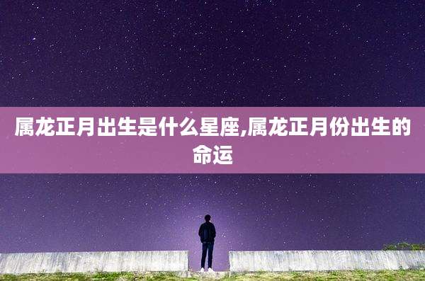 属龙正月出生是什么星座,属龙正月份出生的命运
