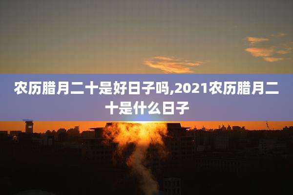 农历腊月二十是好日子吗,2021农历腊月二十是什么日子
