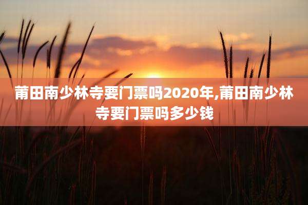 莆田南少林寺要门票吗2020年,莆田南少林寺要门票吗多少钱