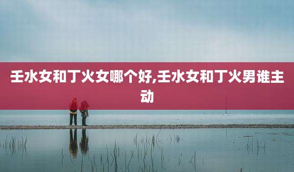 壬水女和丁火女哪个好,壬水女和丁火男谁主动