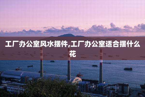 工厂办公室风水摆件,工厂办公室适合摆什么花