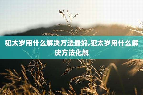 犯太岁用什么解决方法最好,犯太岁用什么解决方法化解