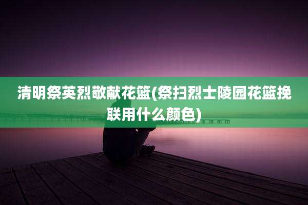 清明祭英烈敬献花篮(祭扫烈士陵园花篮挽联用什么颜色)
