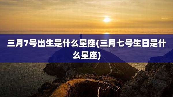 三月7号出生是什么星座(三月七号生日是什么星座)