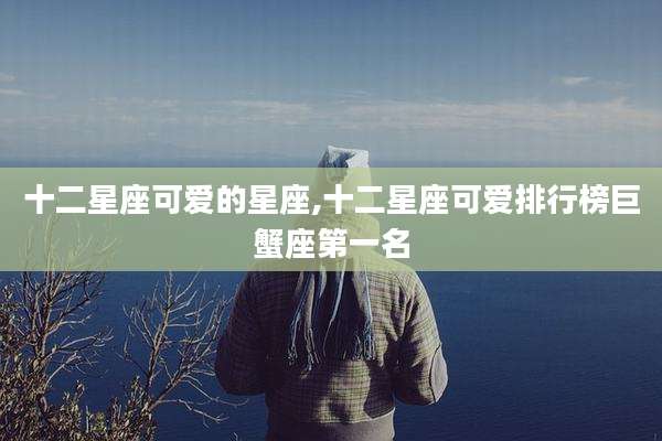 十二星座可爱的星座,十二星座可爱排行榜巨蟹座第一名