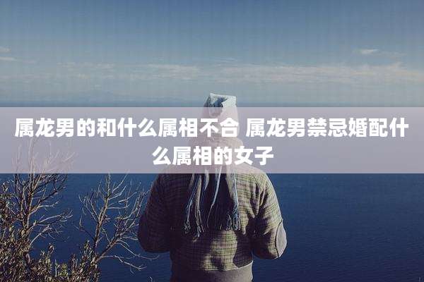 属龙男的和什么属相不合 属龙男禁忌婚配什么属相的女子