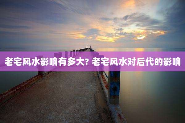 老宅风水影响有多大? 老宅风水对后代的影响