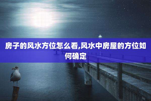 房子的风水方位怎么看,风水中房屋的方位如何确定