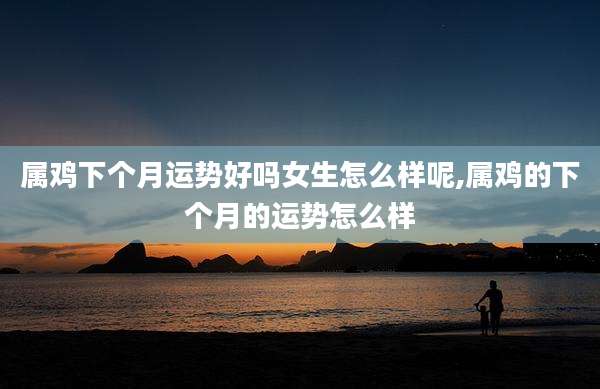 属鸡下个月运势好吗女生怎么样呢,属鸡的下个月的运势怎么样