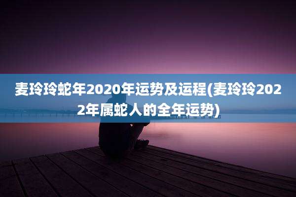 麦玲玲蛇年2020年运势及运程(麦玲玲2022年属蛇人的全年运势)
