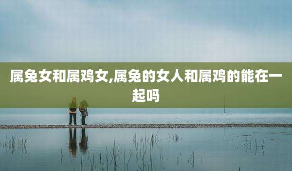 属兔女和属鸡女,属兔的女人和属鸡的能在一起吗