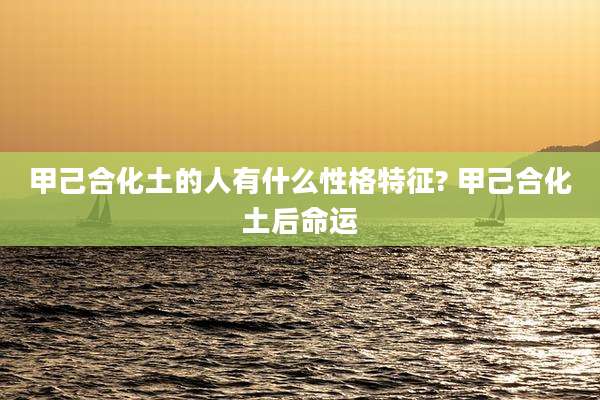 甲己合化土的人有什么性格特征? 甲己合化土后命运