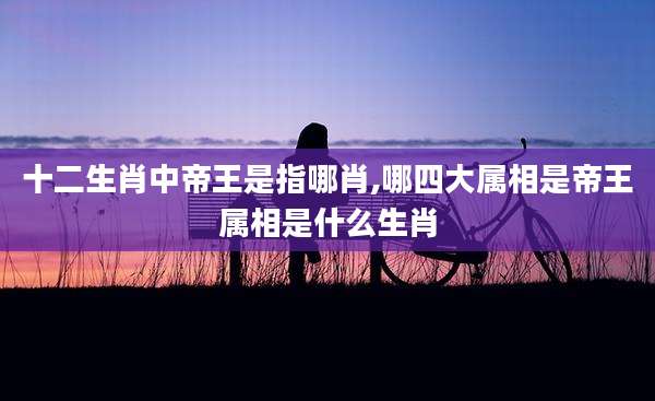 十二生肖中帝王是指哪肖,哪四大属相是帝王属相是什么生肖