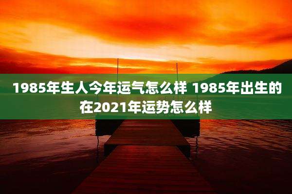 1985年生人今年运气怎么样 1985年出生的在2021年运势怎么样