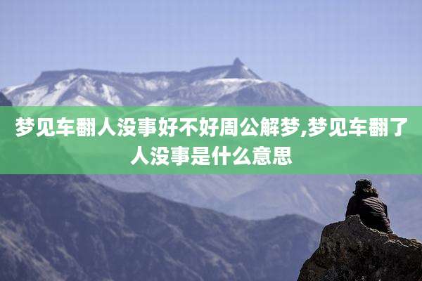 梦见车翻人没事好不好周公解梦,梦见车翻了人没事是什么意思