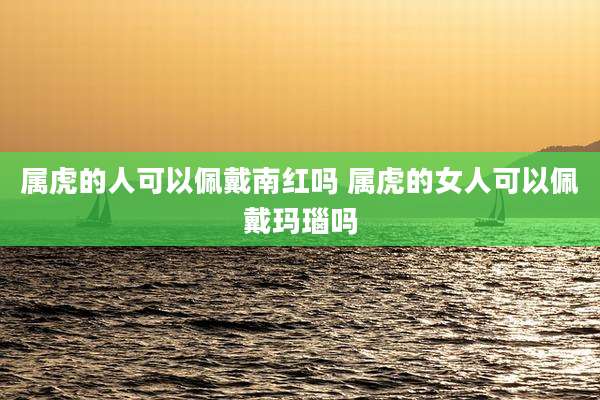 属虎的人可以佩戴南红吗 属虎的女人可以佩戴玛瑙吗