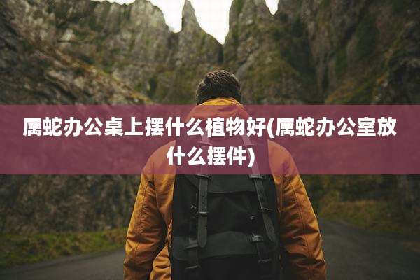 属蛇办公桌上摆什么植物好(属蛇办公室放什么摆件)
