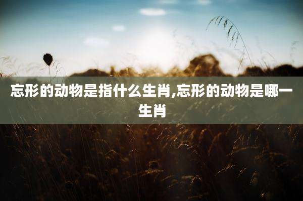 忘形的动物是指什么生肖,忘形的动物是哪一生肖