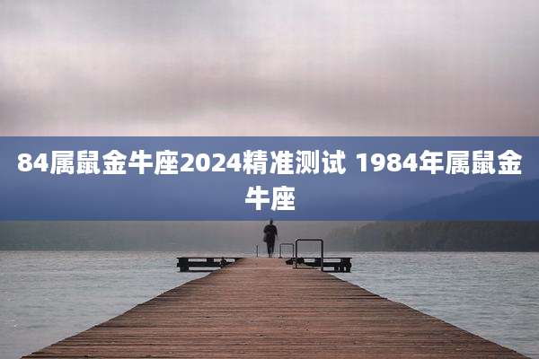 84属鼠金牛座2024精准测试 1984年属鼠金牛座