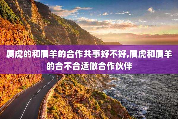 属虎的和属羊的合作共事好不好,属虎和属羊的合不合适做合作伙伴