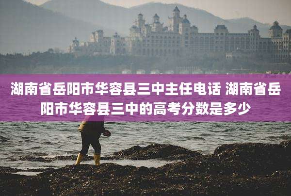 湖南省岳阳市华容县三中主任电话 湖南省岳阳市华容县三中的高考分数是多少