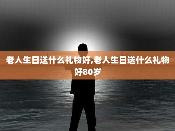老人生日送什么礼物好,老人生日送什么礼物好80岁