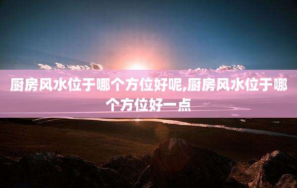 厨房风水位于哪个方位好呢,厨房风水位于哪个方位好一点