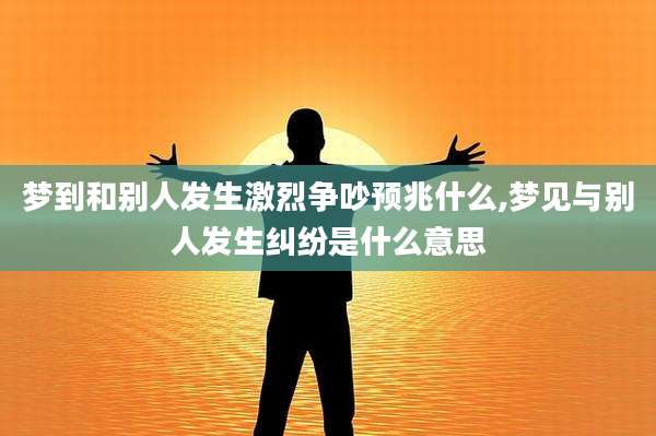 梦到和别人发生激烈争吵预兆什么,梦见与别人发生纠纷是什么意思