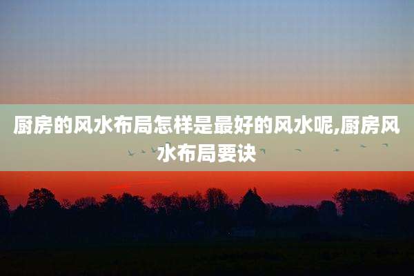 厨房的风水布局怎样是最好的风水呢,厨房风水布局要诀