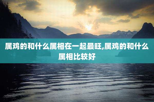 属鸡的和什么属相在一起最旺,属鸡的和什么属相比较好