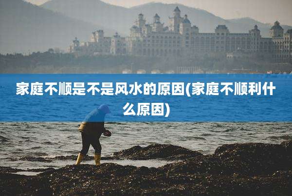 家庭不顺是不是风水的原因(家庭不顺利什么原因)