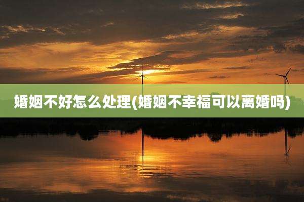婚姻不好怎么处理(婚姻不幸福可以离婚吗)
