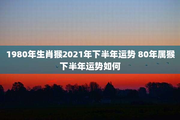 1980年生肖猴2021年下半年运势 80年属猴下半年运势如何