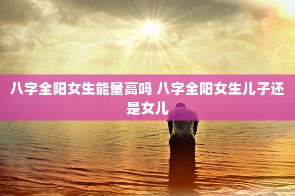 八字全阳女生能量高吗 八字全阳女生儿子还是女儿