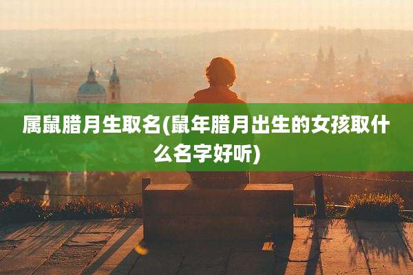 属鼠腊月生取名(鼠年腊月出生的女孩取什么名字好听)