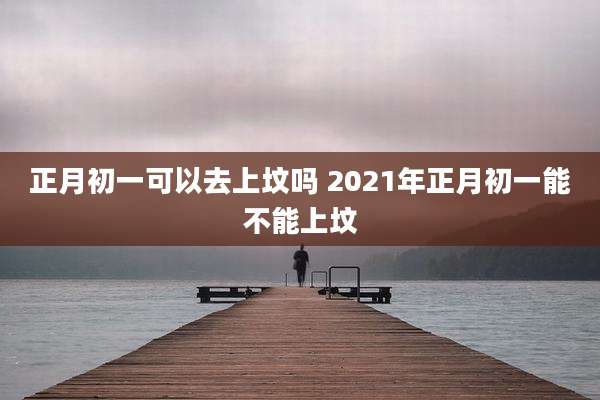 正月初一可以去上坟吗 2021年正月初一能不能上坟