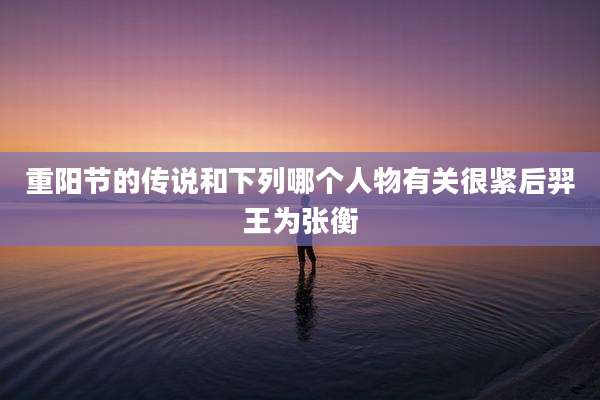 重阳节的传说和下列哪个人物有关很紧后羿王为张衡