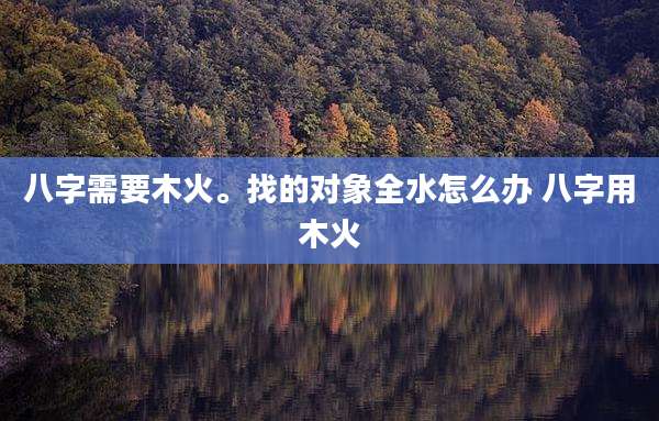 八字需要木火。找的对象全水怎么办 八字用木火