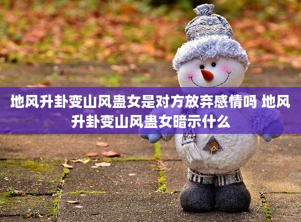 地风升卦变山风蛊女是对方放弃感情吗 地风升卦变山风蛊女暗示什么