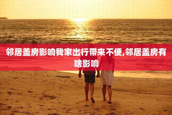 邻居盖房影响我家出行带来不便,邻居盖房有啥影响
