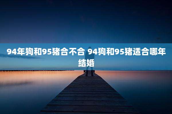 94年狗和95猪合不合 94狗和95猪适合哪年结婚