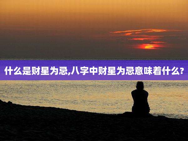 什么是财星为忌,八字中财星为忌意味着什么?