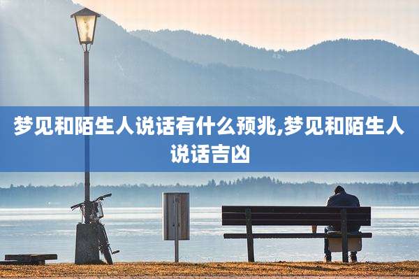 梦见和陌生人说话有什么预兆,梦见和陌生人说话吉凶
