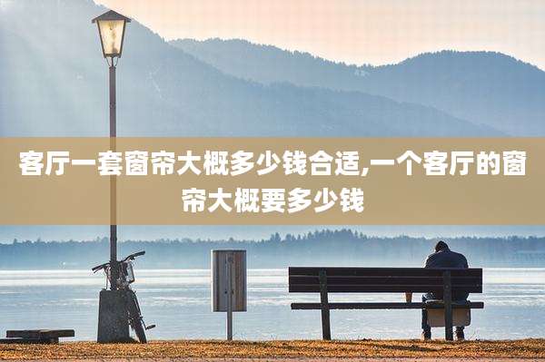 客厅一套窗帘大概多少钱合适,一个客厅的窗帘大概要多少钱