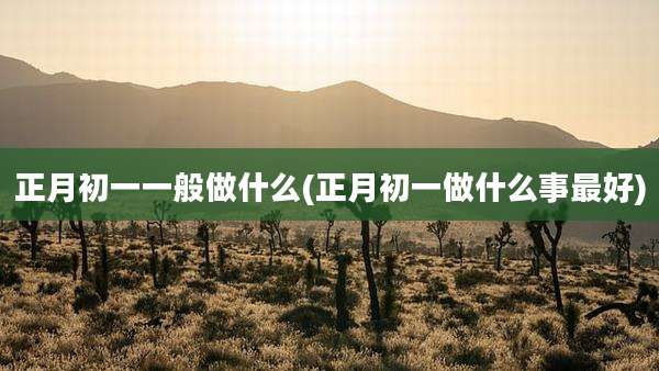 正月初一一般做什么(正月初一做什么事最好)