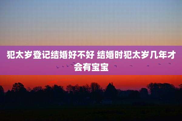 犯太岁登记结婚好不好 结婚时犯太岁几年才会有宝宝