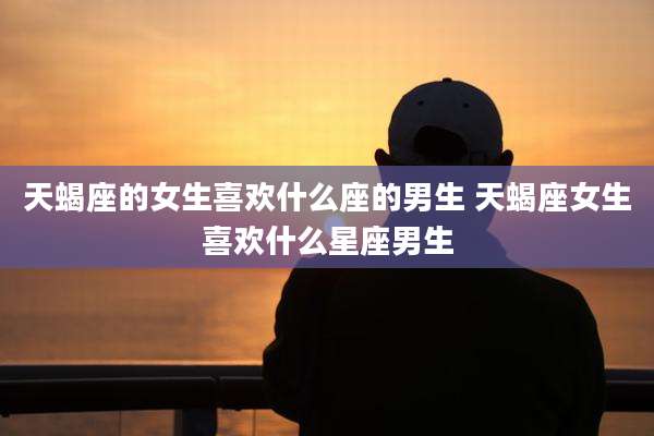 天蝎座的女生喜欢什么座的男生 天蝎座女生喜欢什么星座男生