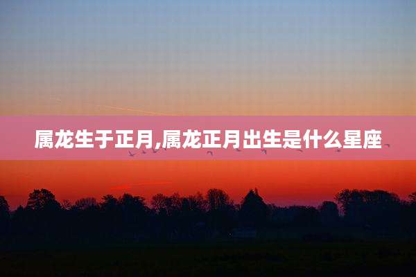 属龙生于正月,属龙正月出生是什么星座