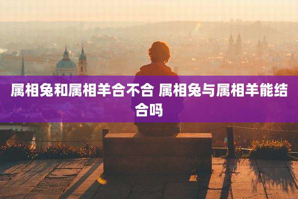 属相兔和属相羊合不合 属相兔与属相羊能结合吗