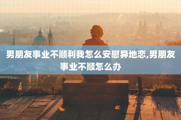 男朋友事业不顺利我怎么安慰异地恋,男朋友事业不顺怎么办